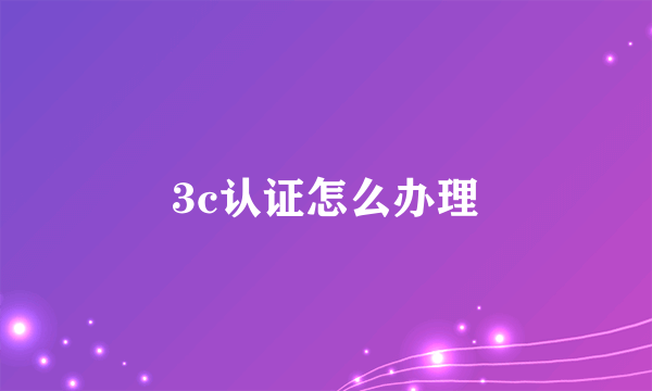 3c认证怎么办理