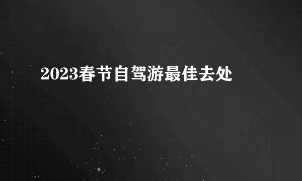 2023春节自驾游最佳去处