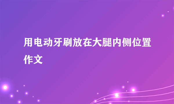 用电动牙刷放在大腿内侧位置作文