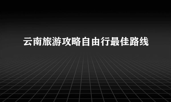云南旅游攻略自由行最佳路线
