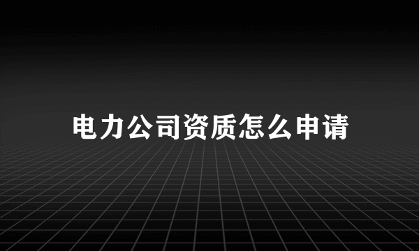 电力公司资质怎么申请