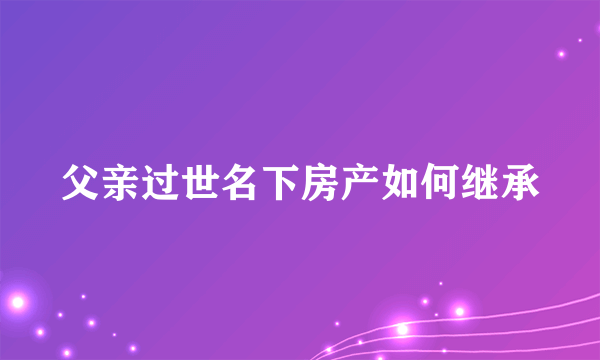 父亲过世名下房产如何继承