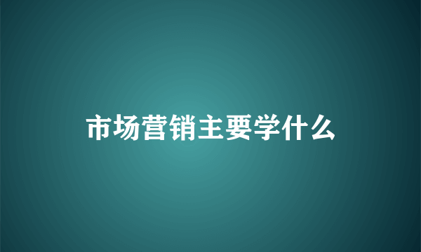市场营销主要学什么