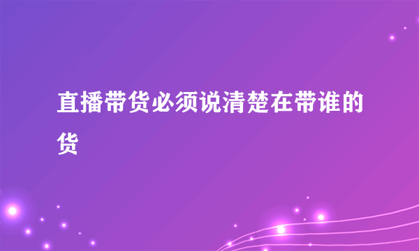 直播带货必须说清楚在带谁的货
