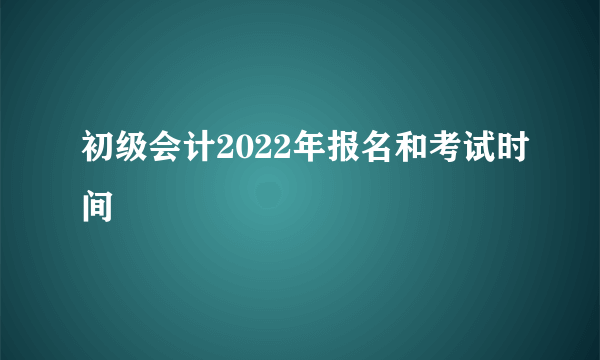 初级会计2022年报名和考试时间