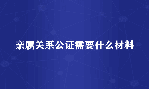 亲属关系公证需要什么材料