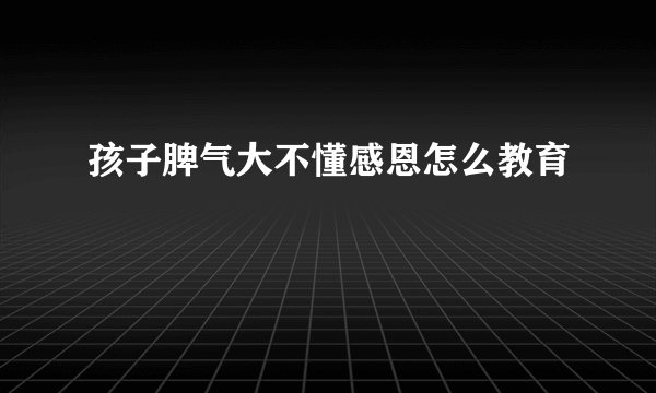 孩子脾气大不懂感恩怎么教育