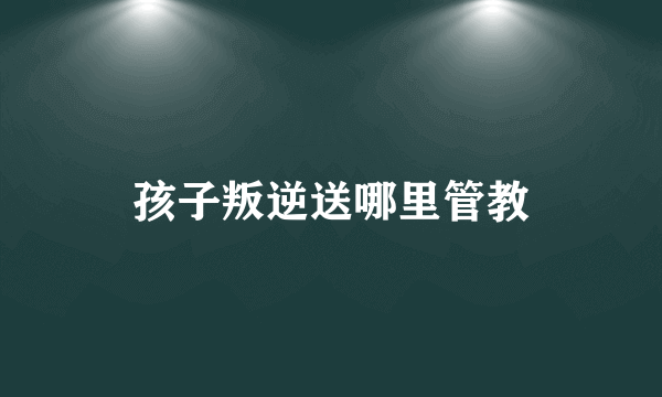 孩子叛逆送哪里管教