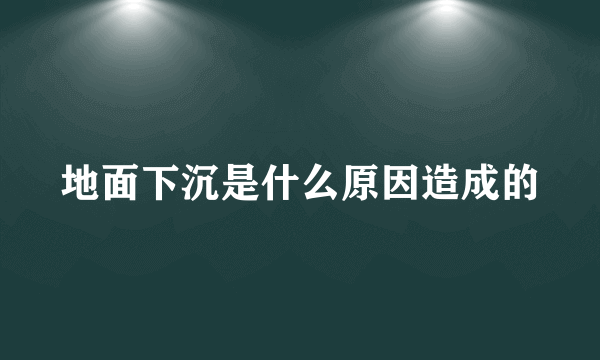 地面下沉是什么原因造成的