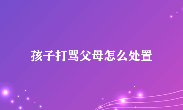 孩子打骂父母怎么处置