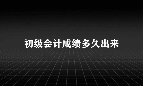 初级会计成绩多久出来