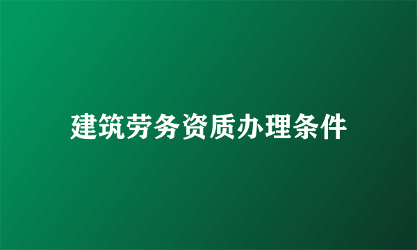 建筑劳务资质办理条件