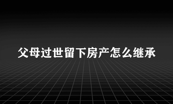 父母过世留下房产怎么继承