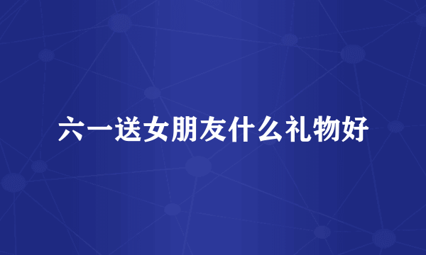 六一送女朋友什么礼物好