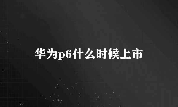 华为p6什么时候上市