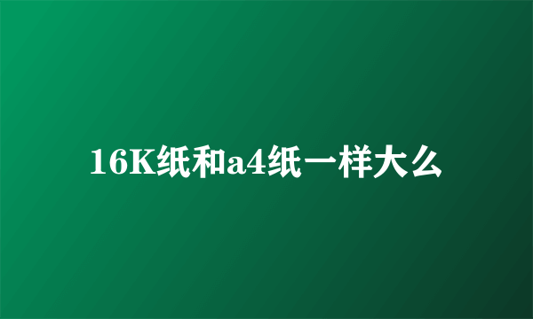 16K纸和a4纸一样大么