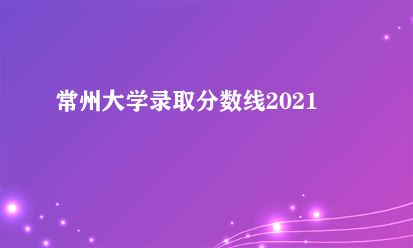 常州大学录取分数线2021