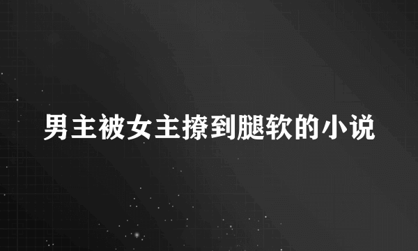 男主被女主撩到腿软的小说