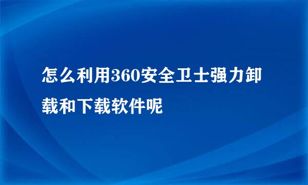 怎么利用360安全卫士强力卸载和下载软件呢