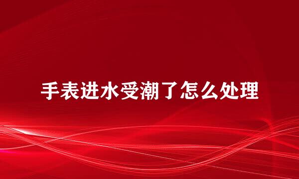 手表进水受潮了怎么处理