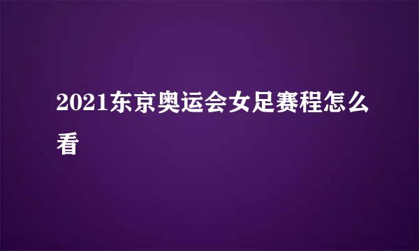 2021东京奥运会女足赛程怎么看