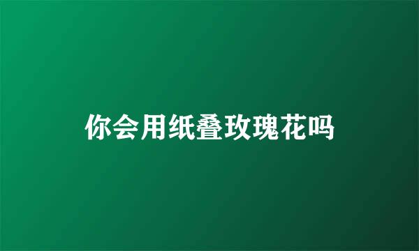 你会用纸叠玫瑰花吗