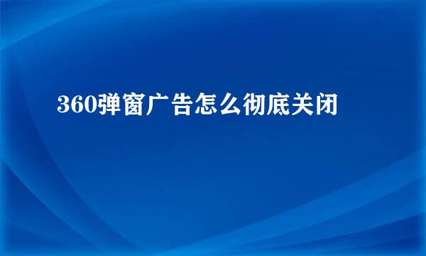 360弹窗广告怎么彻底关闭