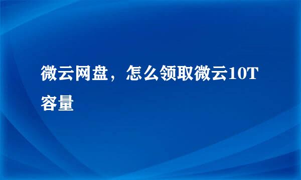 微云网盘，怎么领取微云10T容量