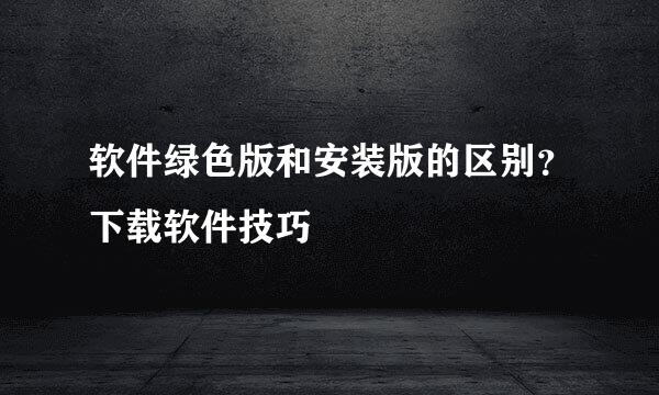 软件绿色版和安装版的区别？下载软件技巧