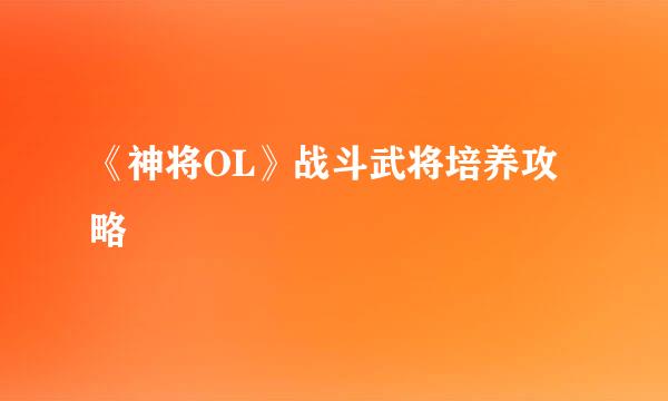 《神将OL》战斗武将培养攻略