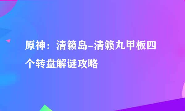 原神：清籁岛-清籁丸甲板四个转盘解谜攻略