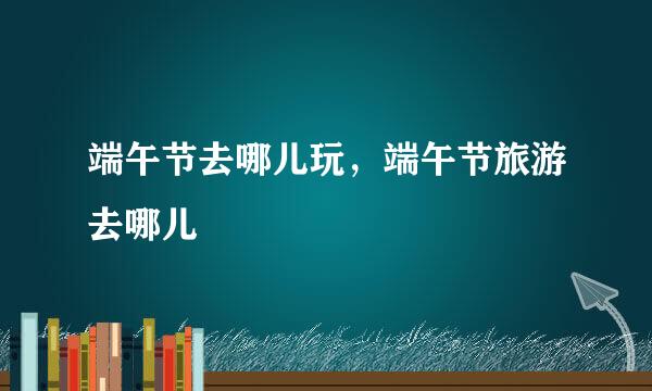 端午节去哪儿玩，端午节旅游去哪儿