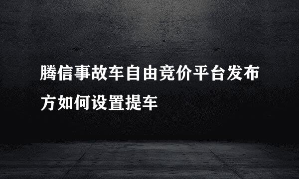 腾信事故车自由竞价平台发布方如何设置提车