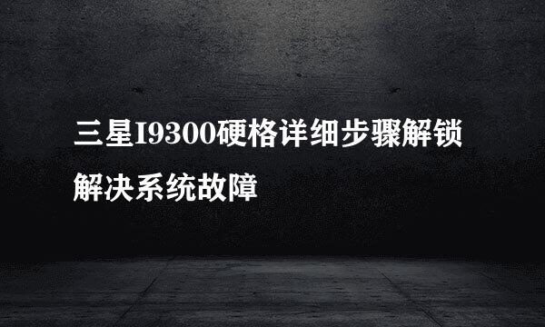 三星I9300硬格详细步骤解锁解决系统故障