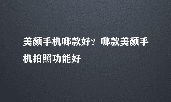 美颜手机哪款好？哪款美颜手机拍照功能好
