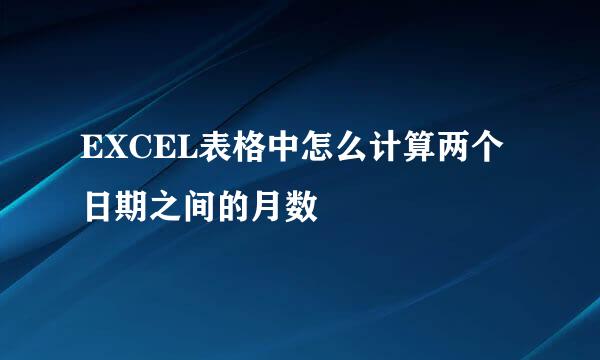 EXCEL表格中怎么计算两个日期之间的月数
