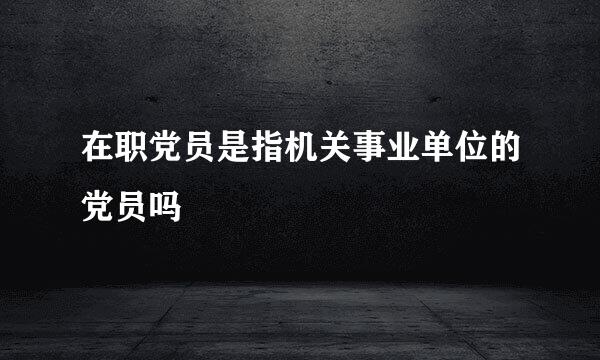在职党员是指机关事业单位的党员吗