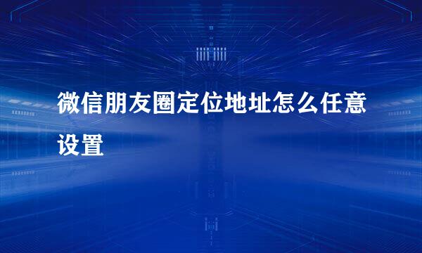 微信朋友圈定位地址怎么任意设置