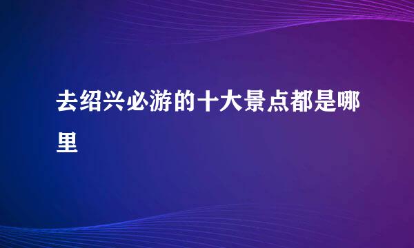 去绍兴必游的十大景点都是哪里