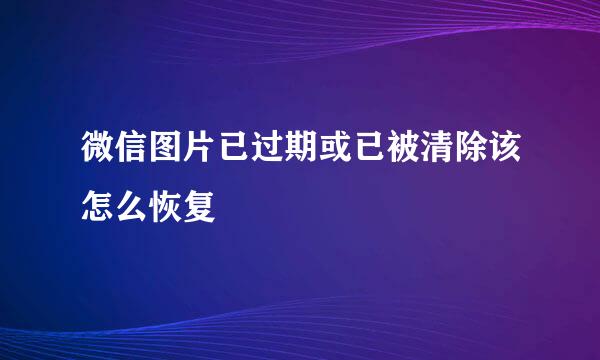 微信图片已过期或已被清除该怎么恢复