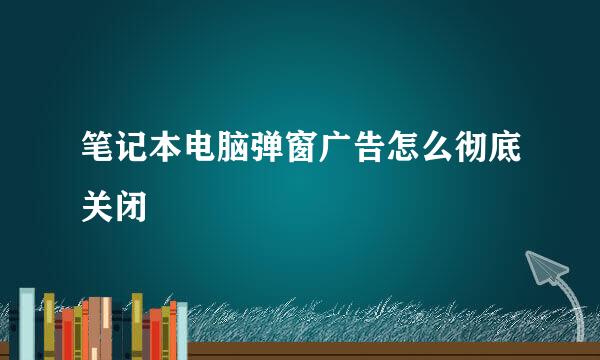 笔记本电脑弹窗广告怎么彻底关闭