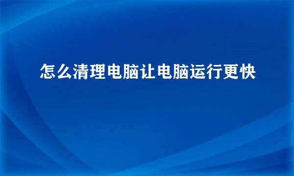 怎么清理电脑让电脑运行更快