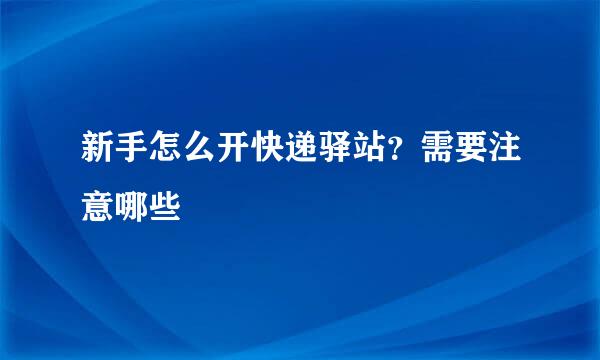 新手怎么开快递驿站？需要注意哪些