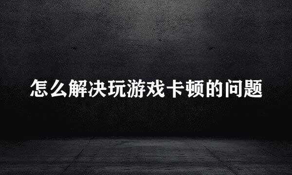 怎么解决玩游戏卡顿的问题