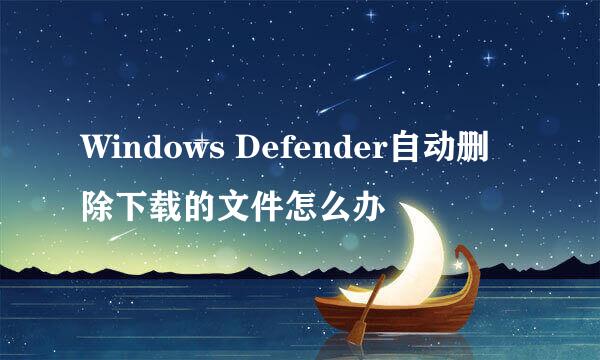 Windows Defender自动删除下载的文件怎么办