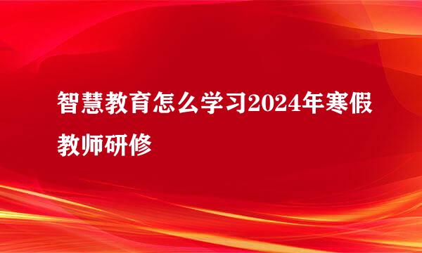 智慧教育怎么学习2024年寒假教师研修