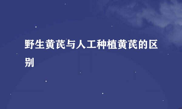 野生黄芪与人工种植黄芪的区别