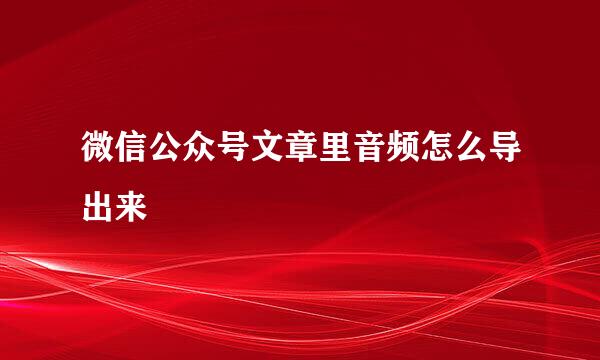微信公众号文章里音频怎么导出来