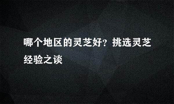 哪个地区的灵芝好？挑选灵芝经验之谈