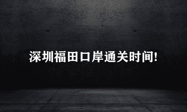 深圳福田口岸通关时间!